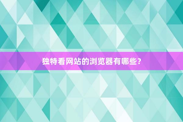 独特看网站的浏览器有哪些？